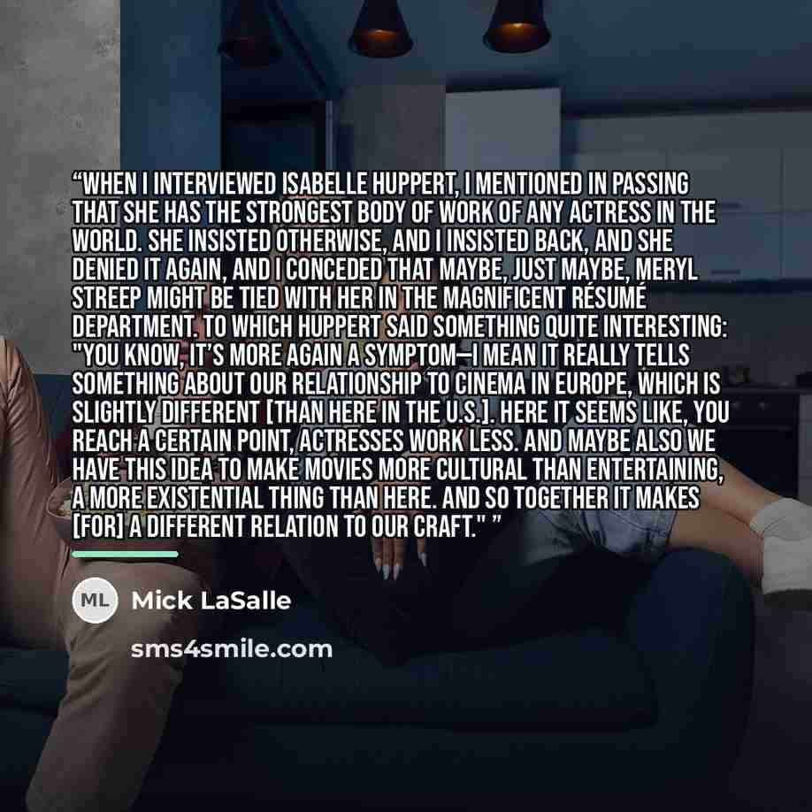 “WHEN I INTERVIEWED ISABELLE HUPPERT, I mentioned in passing that she has the strongest body of work of any actress in the world. She insisted otherwise, and I insisted back, and she denied it again, and I conceded that maybe, just maybe, Meryl Streep might be tied with her in the magnificent…” quote by Mick LaSalle