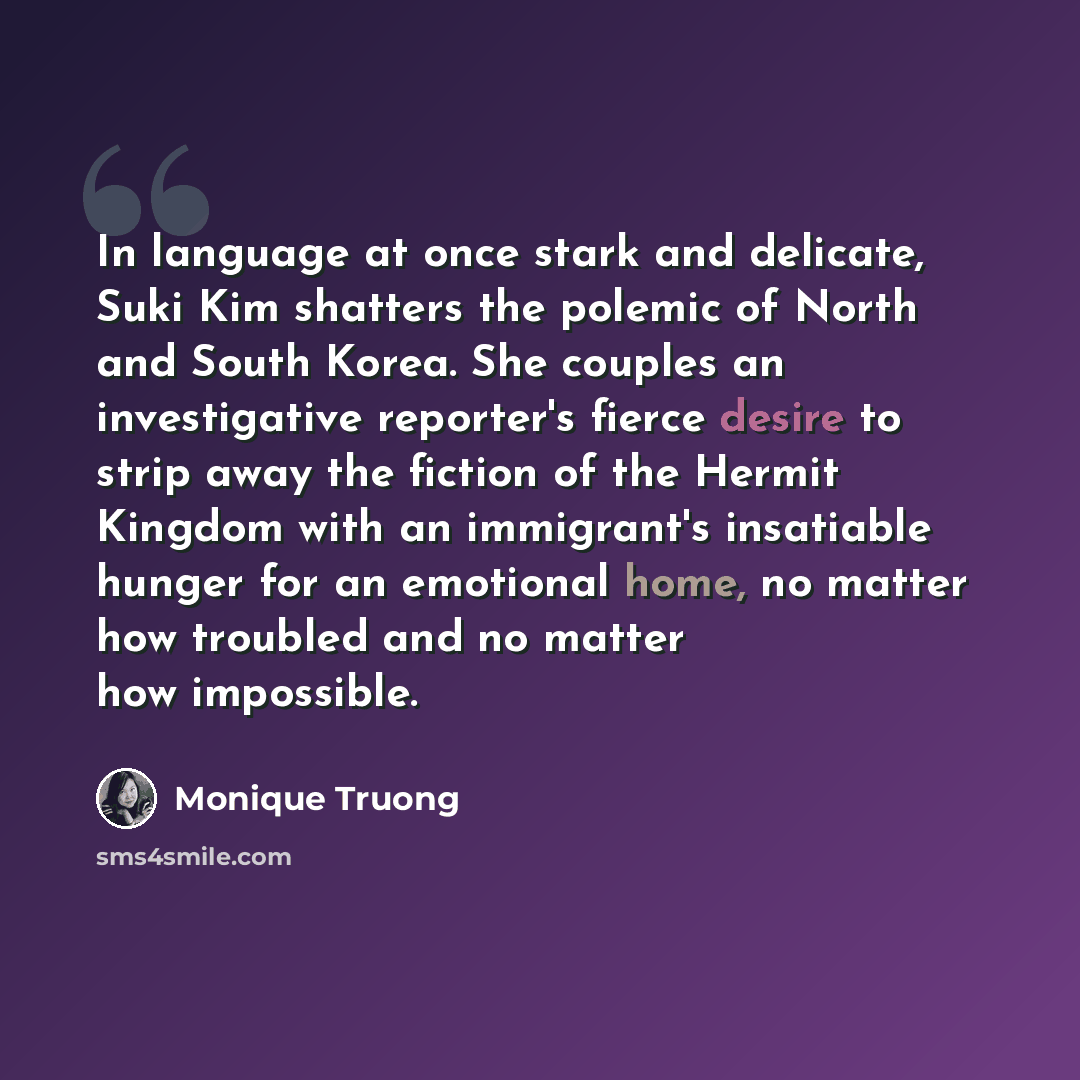 “In language at once stark and delicate, Suki Kim shatters the polemic of North and South Korea. She couples an investigative reporter's fierce desire to strip away the fiction of the Hermit Kingdom with an immigrant's insatiable hunger for an emotional home, no matter how troubled and no matter…” quote by Monique Truong