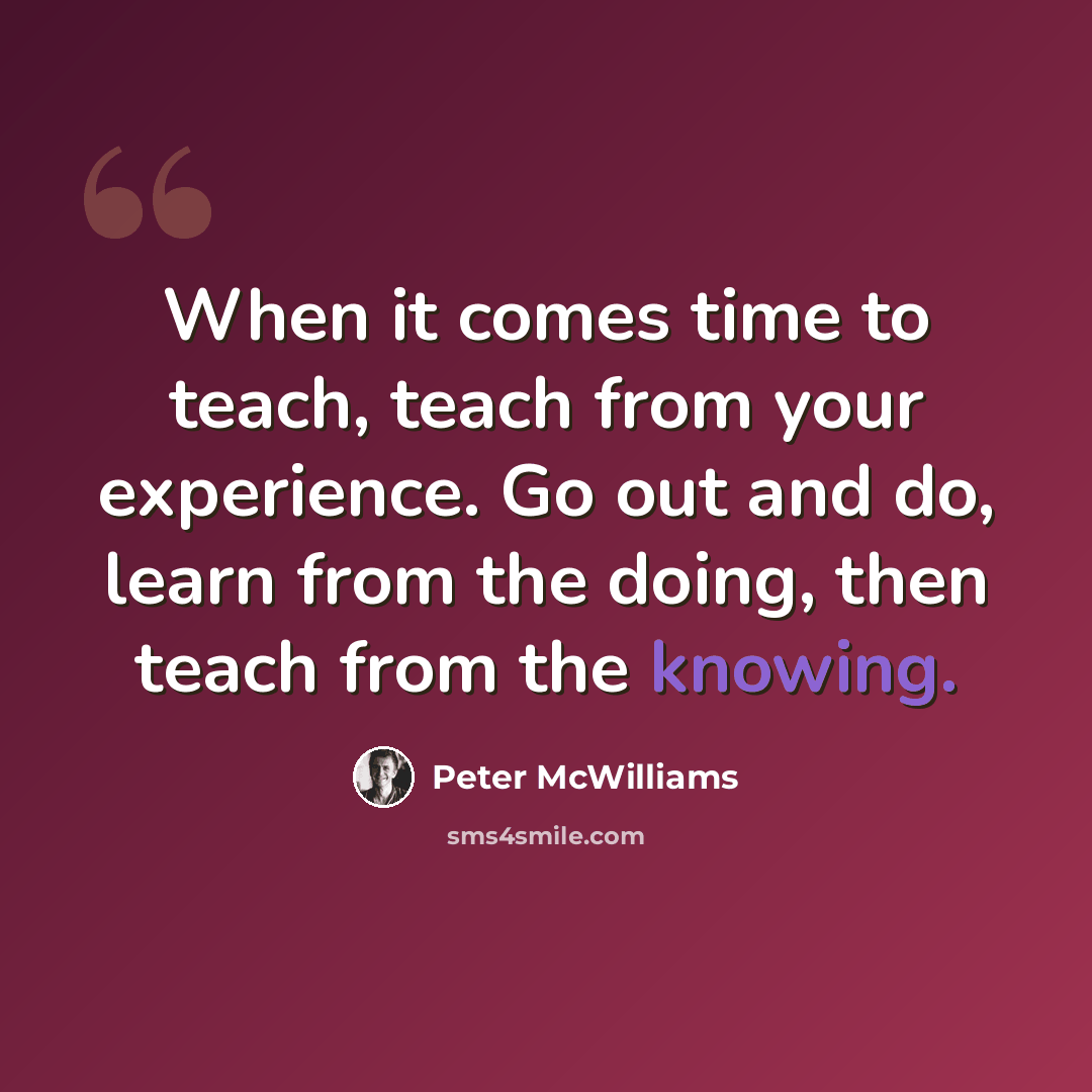 “When it comes time to teach, teach from your experience. Go out and do, learn from the doing, then teach from the knowing.” quote by Peter McWilliams