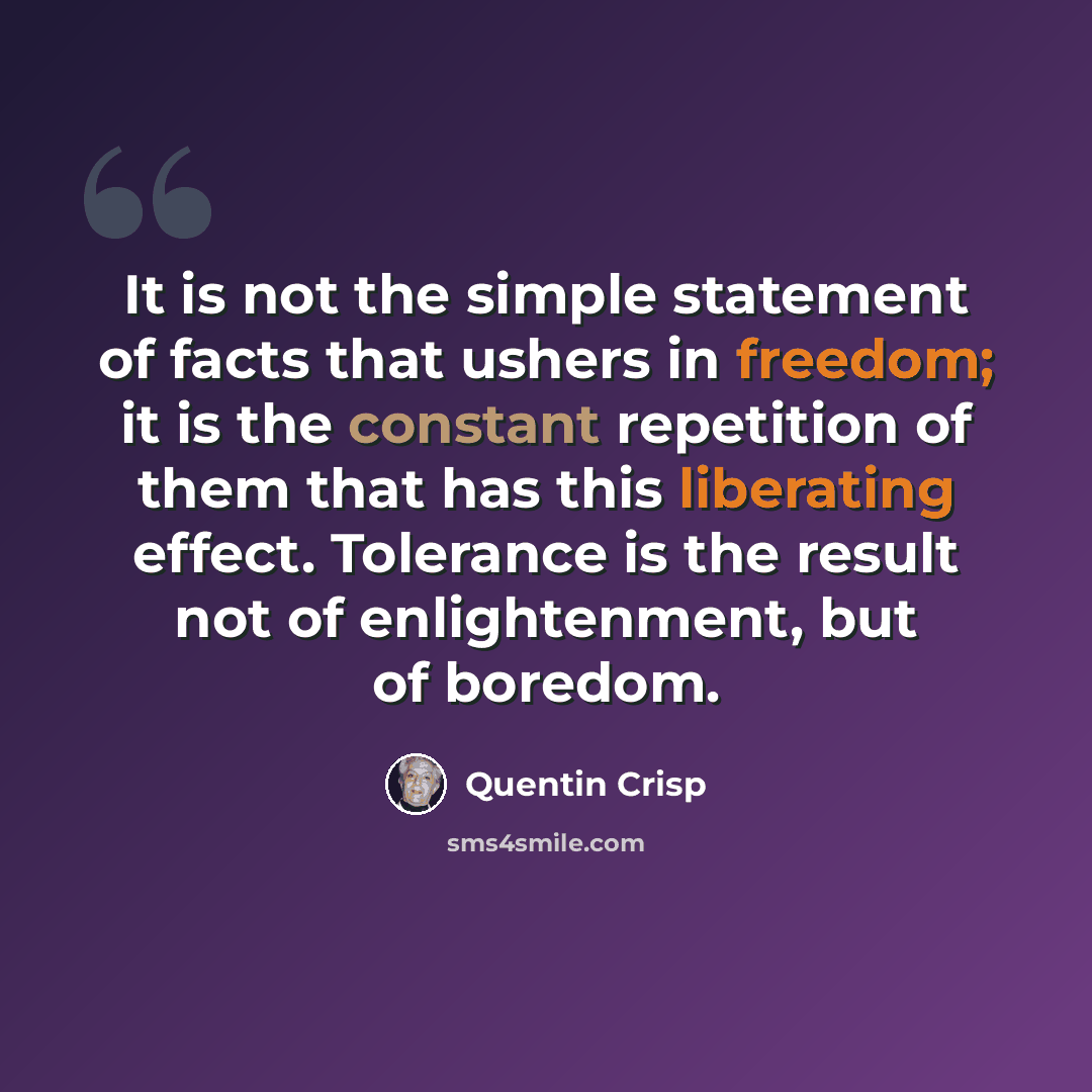 “It is not the simple statement of facts that ushers in freedom; it is the constant repetition of them that has this liberating effect. Tolerance is the result not of enlightenment, but of boredom.” quote by Quentin Crisp