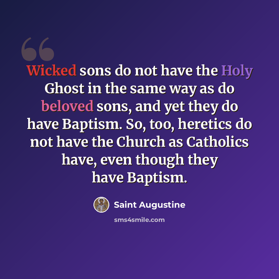 “Wicked sons do not have the Holy Ghost in the same way as do beloved sons, and yet they do have Baptism. So, too, heretics do not have the Church as Catholics have, even though they have Baptism.” quote by Saint Augustine