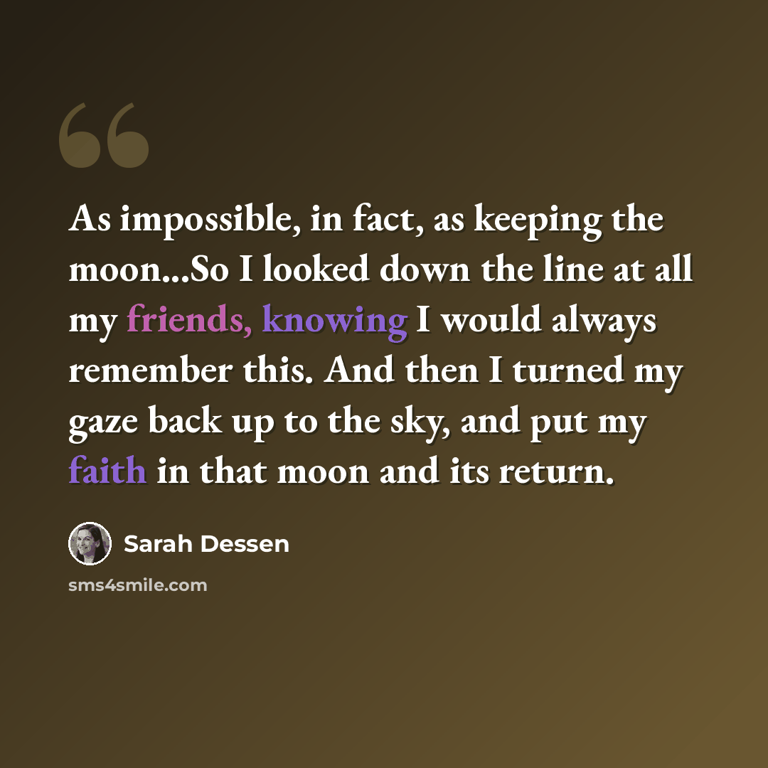“As impossible, in fact, as keeping the moon...So I looked down the line at all my friends, knowing I would always remember this. And then I turned my gaze back up to the sky, and put my faith in that moon and its return.” quote by Sarah Dessen