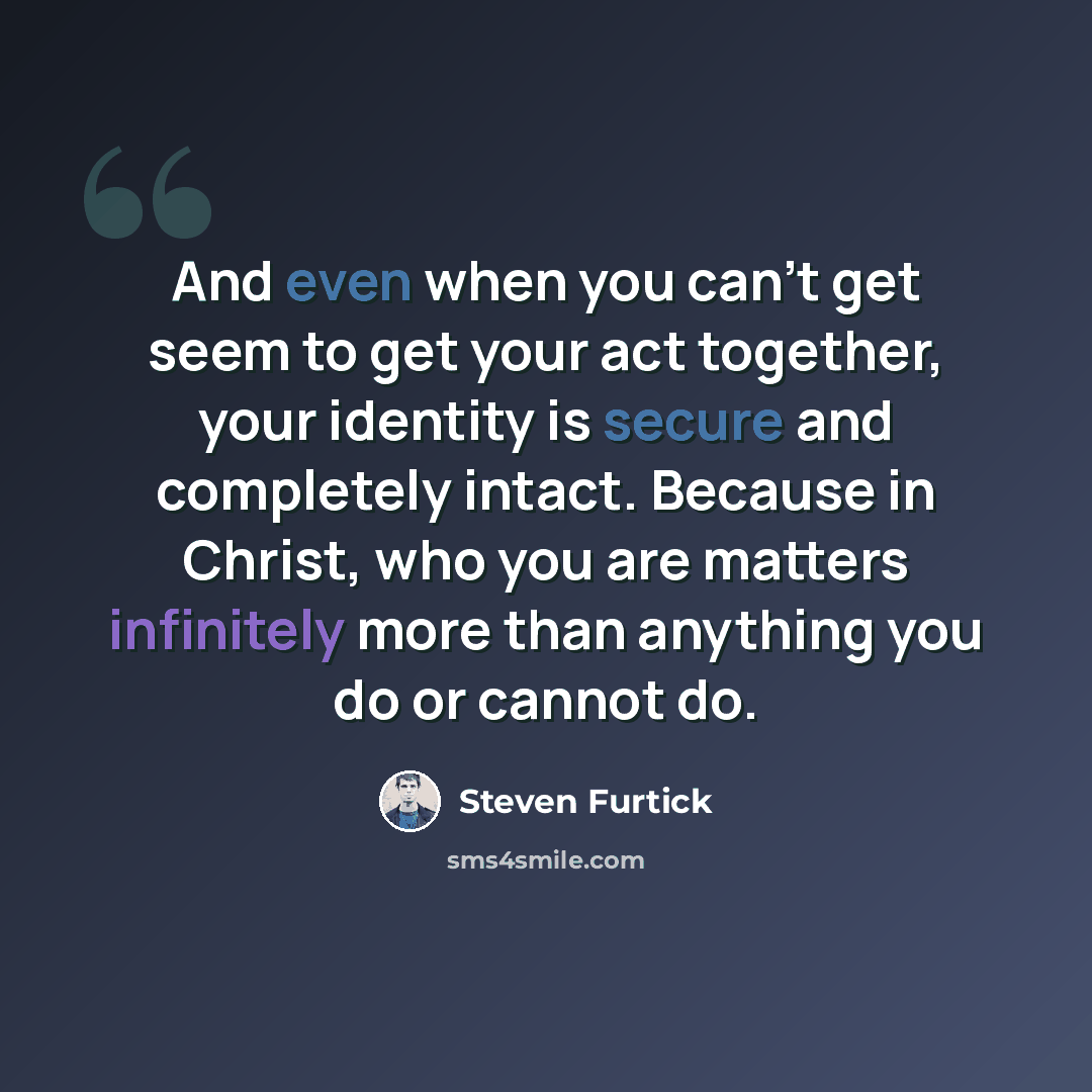 “And even when you can’t get seem to get your act together, your identity is secure and completely intact. Because in Christ, who you are matters infinitely more than anything you do or cannot do.” quote by Steven Furtick