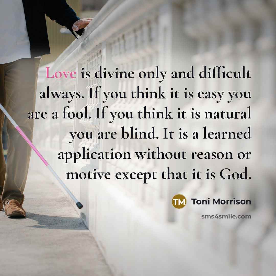 “Love is divine only and difficult always. If you think it is easy you are a fool. If you think it is natural you are blind. It is a learned application without reason or motive except that it is God.” quote by Toni Morrison