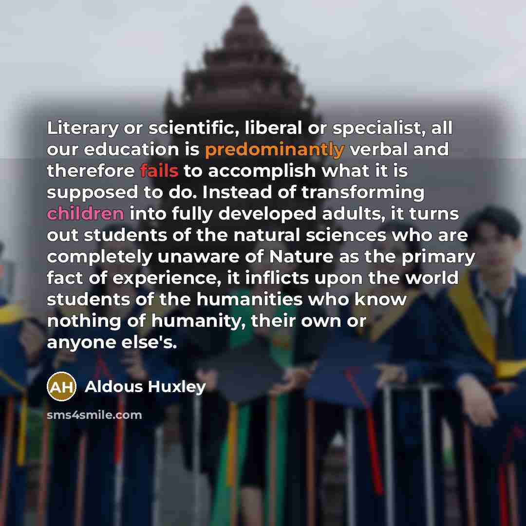 “Literary or scientific, liberal or specialist, all our education is predominantly verbal and therefore fails to accomplish what it is supposed to do. Instead of transforming children into fully developed adults, it turns out students of the natural sciences who are completely unaware of Nature as…” quote by Aldous Huxley