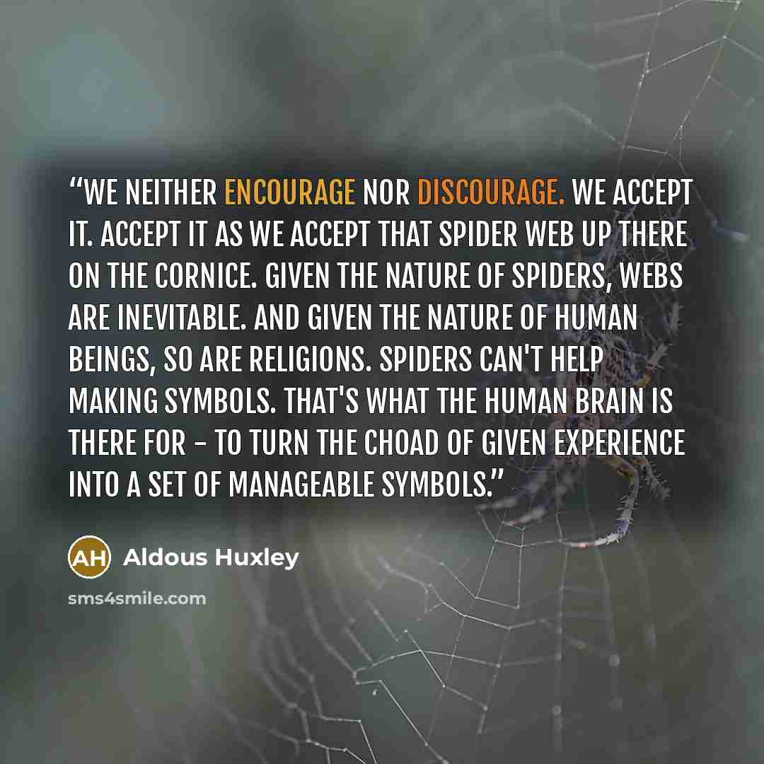 “We neither encourage nor discourage. We accept it. Accept it as we accept that spider web up there on the cornice. Given the nature of spiders, webs are inevitable. And given the nature of human beings, so are religions. Spiders can't help making symbols. That's what the human brain is there for…” quote by Aldous Huxley