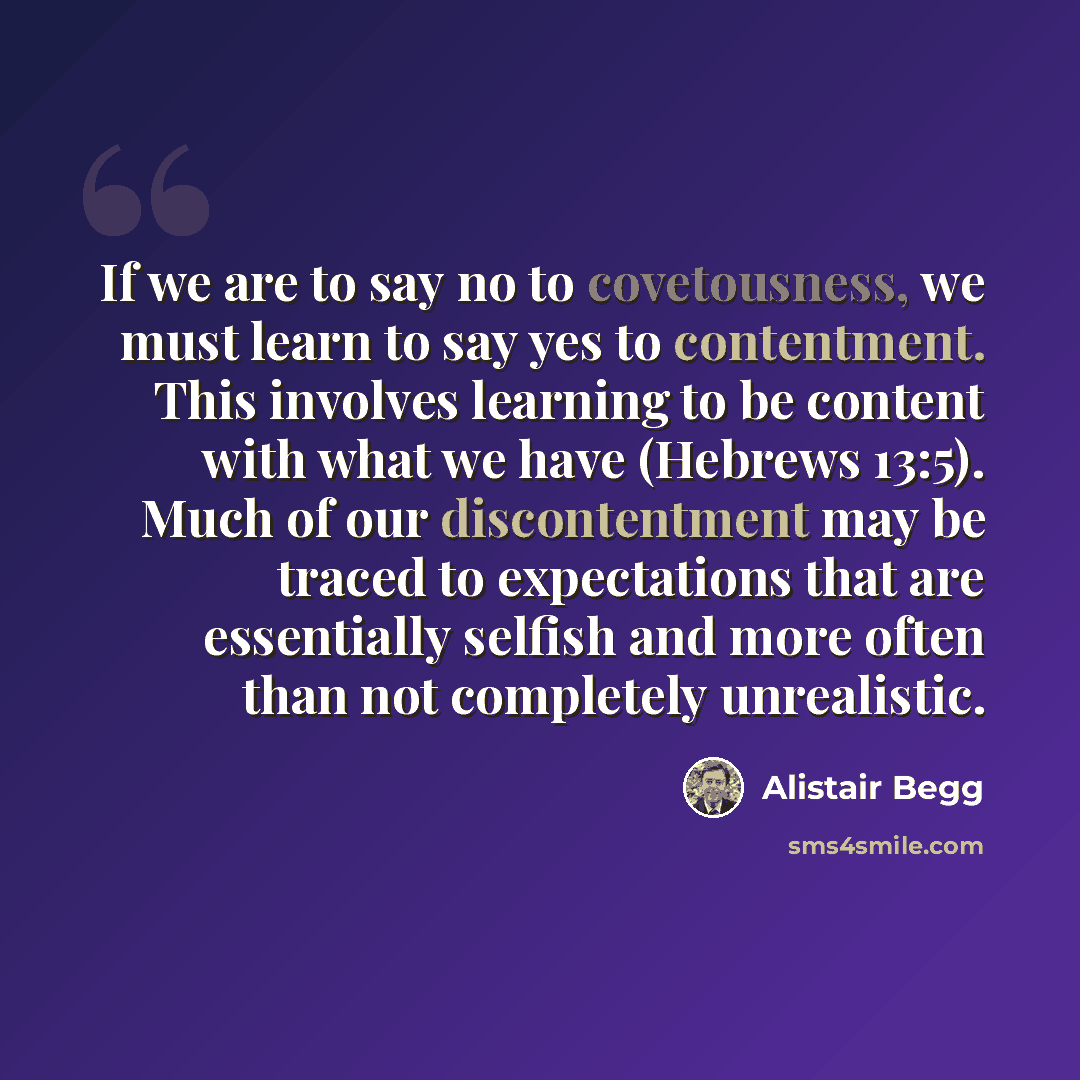 “If we are to say no to covetousness, we must learn to say yes to contentment. This involves learning to be content with what we have (Hebrews 13:5). Much of our discontentment may be traced to expectations that are essentially selfish and more often than not completely unrealistic.” quote by Alistair Begg