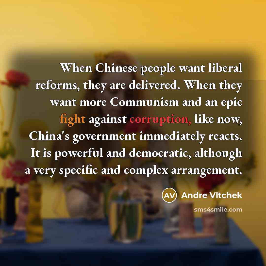 “When Chinese people want liberal reforms, they are delivered. When they want more Communism and an epic fight against corruption, like now, China's government immediately reacts. It is powerful and democratic, although a very specific and complex arrangement.” quote by Andre Vltchek