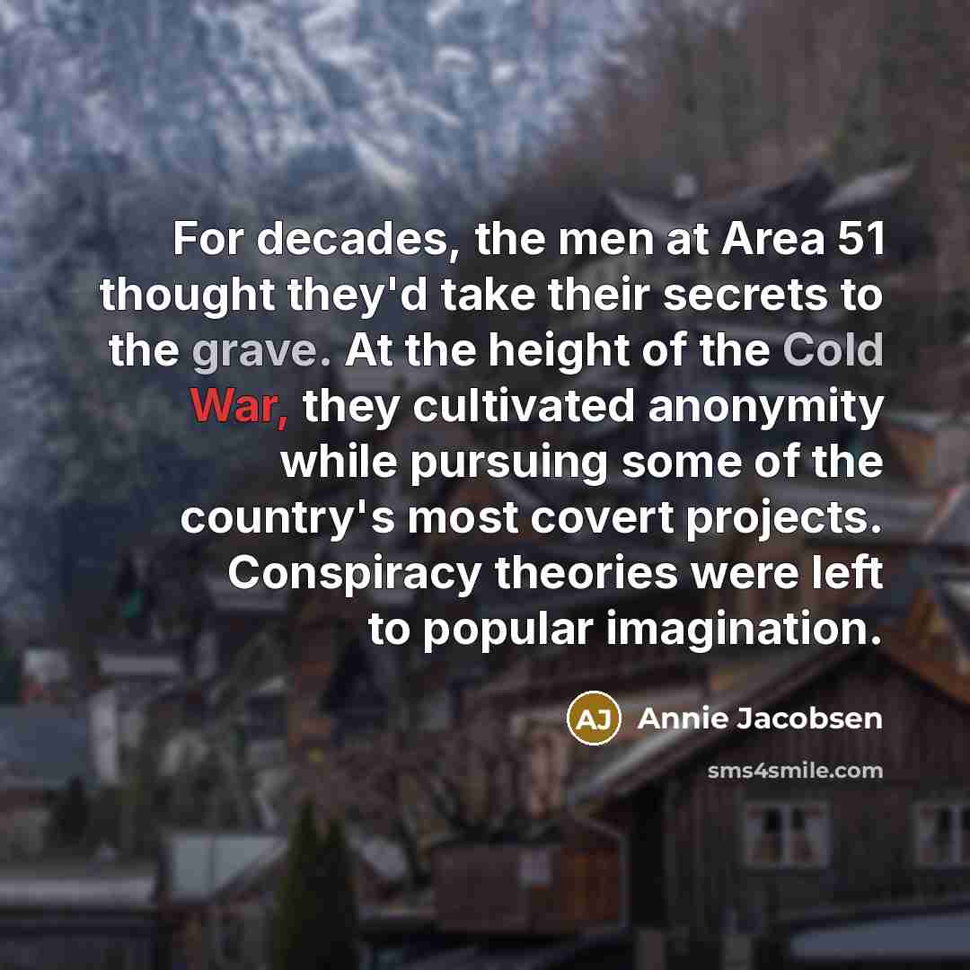 “For decades, the men at Area 51 thought they'd take their secrets to the grave. At the height of the Cold War, they cultivated anonymity while pursuing some of the country's most covert projects. Conspiracy theories were left to popular imagination.” quote by Annie Jacobsen