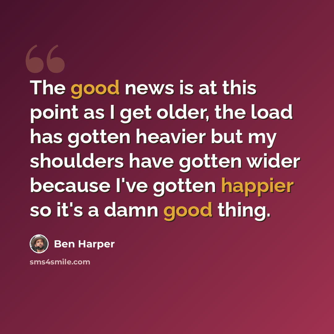 “The good news is at this point as I get older, the load has gotten heavier but my shoulders have gotten wider because I've gotten happier so it's a damn good thing.” quote by Ben Harper