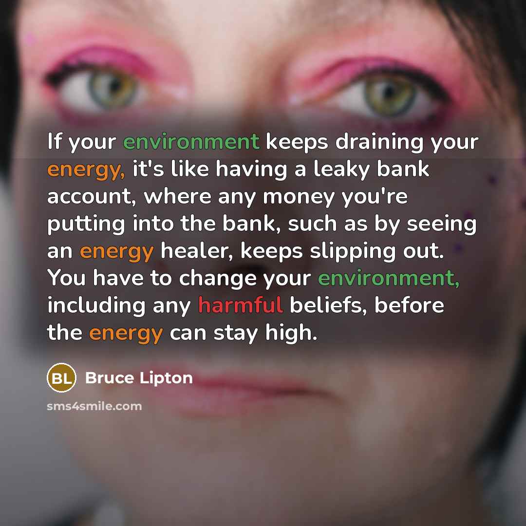 “If your environment keeps draining your energy, it's like having a leaky bank account, where any money you're putting into the bank, such as by seeing an energy healer, keeps slipping out. You have to change your environment, including any harmful beliefs, before the energy can stay high.” quote by Bruce Lipton