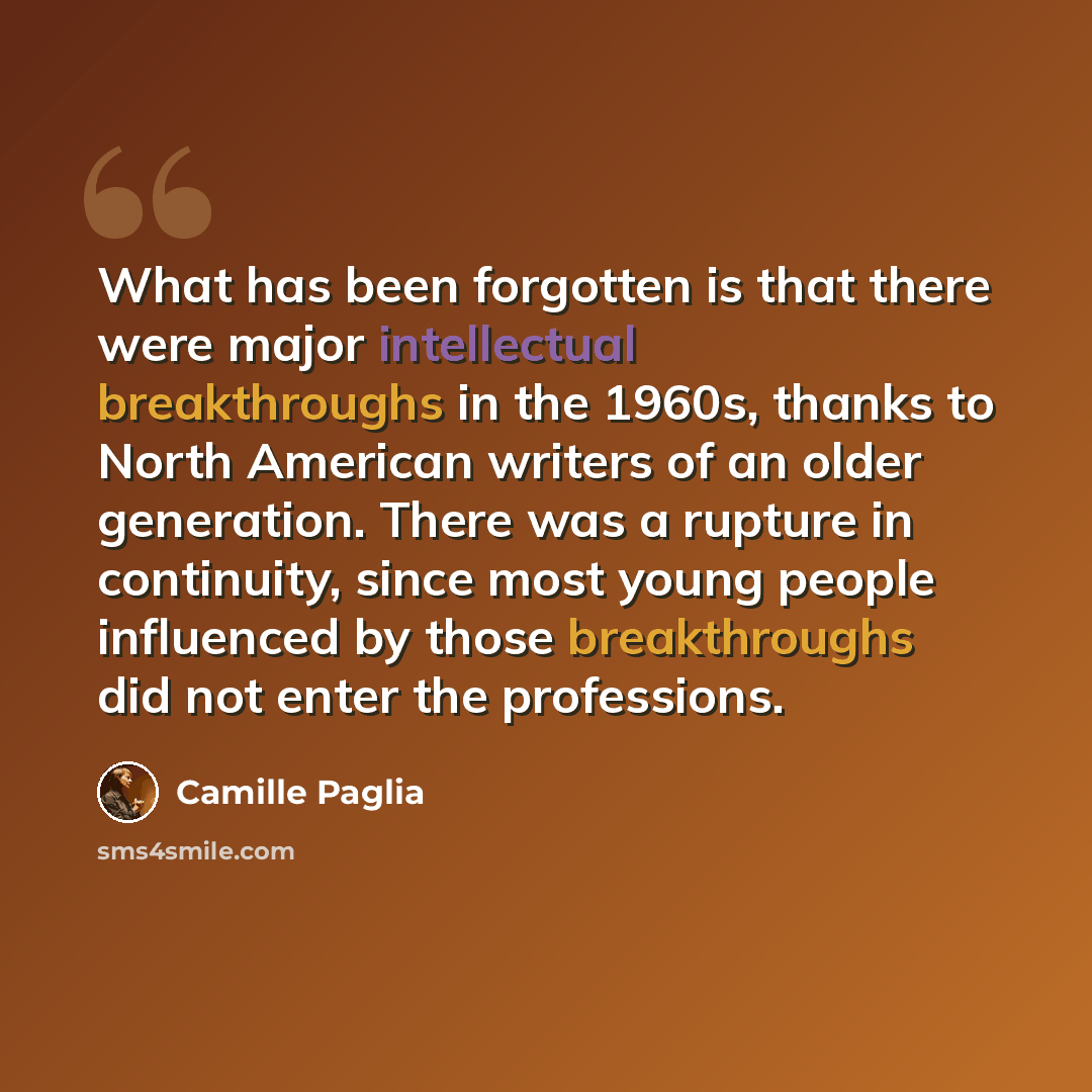 “What has been forgotten is that there were major intellectual breakthroughs in the 1960s, thanks to North American writers of an older generation. There was a rupture in continuity, since most young people influenced by those breakthroughs did not enter the professions.” quote by Camille Paglia