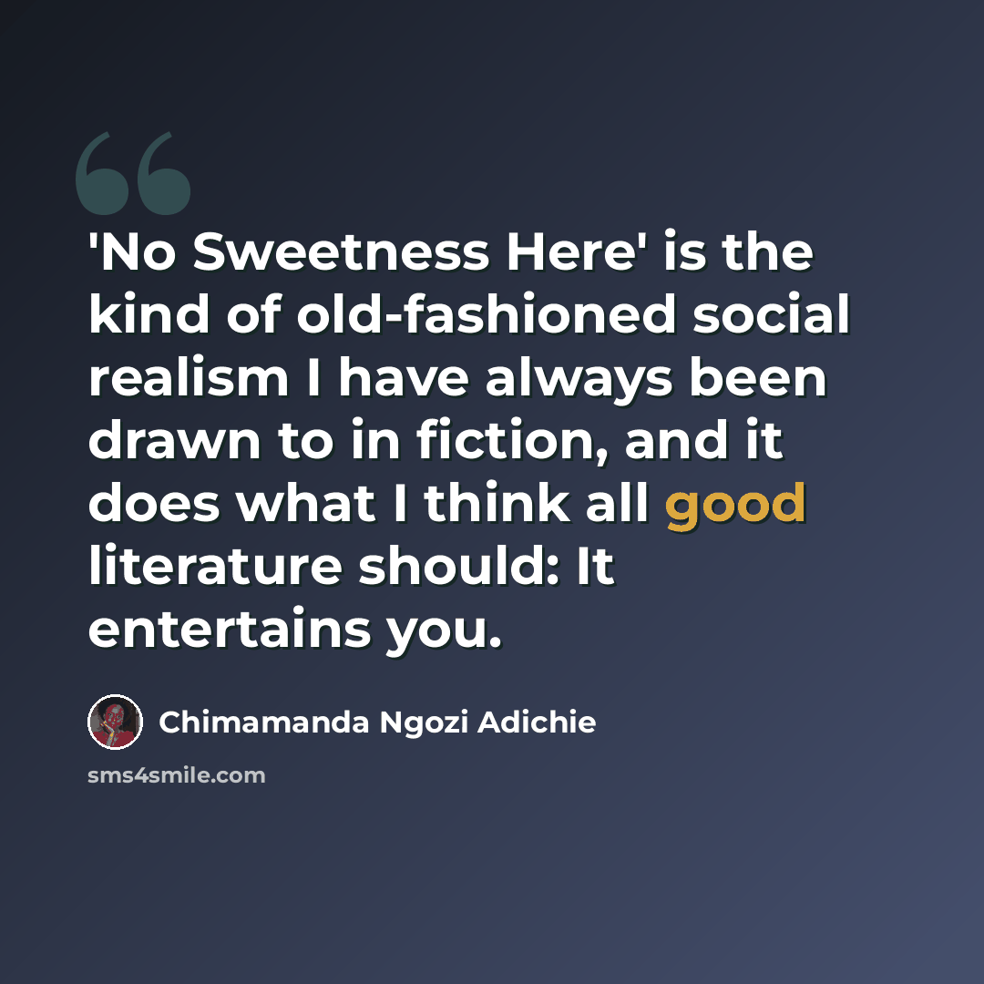 “'No Sweetness Here' is the kind of old-fashioned social realism I have always been drawn to in fiction, and it does what I think all good literature should: It entertains you.” quote by Chimamanda Ngozi Adichie
