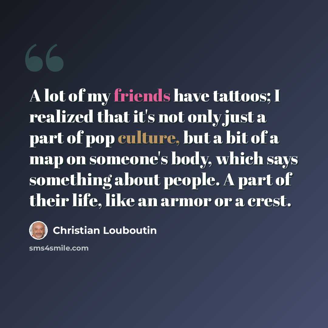 “A lot of my friends have tattoos; I realized that it's not only just a part of pop culture, but a bit of a map on someone's body, which says something about people. A part of their life, like an armor or a crest.” quote by Christian Louboutin