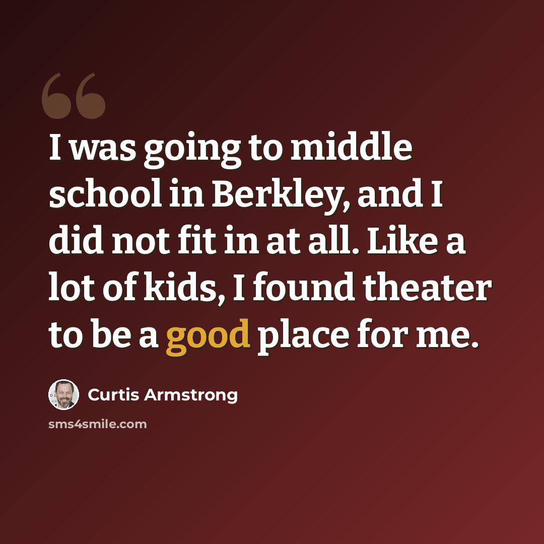 “I was going to middle school in Berkley, and I did not fit in at all. Like a lot of kids, I found theater to be a good place for me.” quote by Curtis Armstrong
