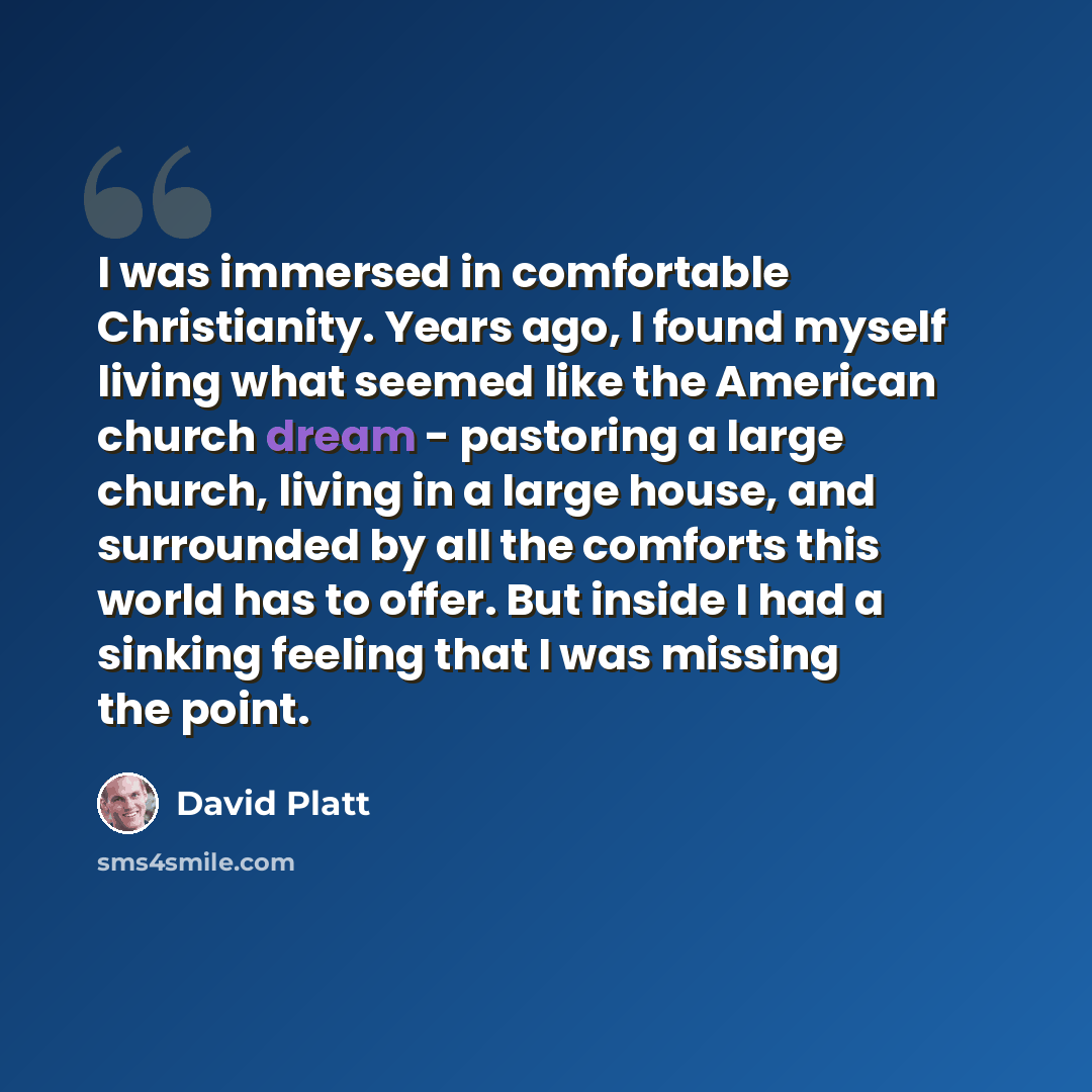 “I was immersed in comfortable Christianity. Years ago, I found myself living what seemed like the American church dream - pastoring a large church, living in a large house, and surrounded by all the comforts this world has to offer. But inside I had a sinking feeling that I was missing the point.” quote by David Platt