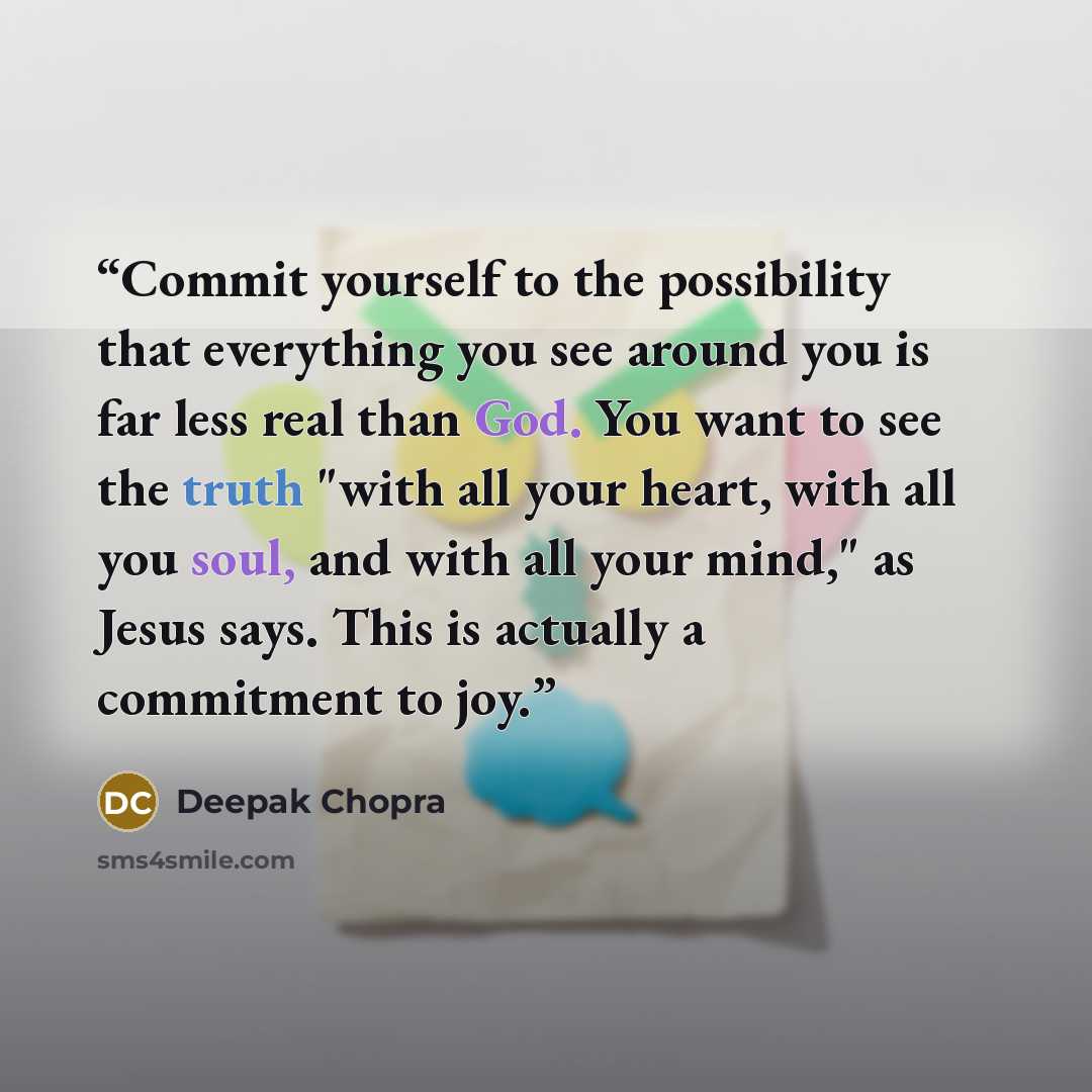 “Commit yourself to the possibility that everything you see around you is far less real than God. You want to see the truth "with all your heart, with all you soul, and with all your mind," as Jesus says. This is actually a commitment to joy.” quote by Deepak Chopra