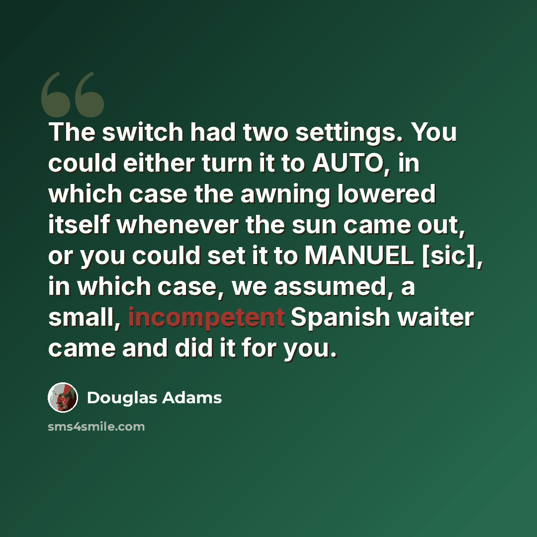 “The switch had two settings. You could either turn it to AUTO, in which case the awning lowered itself whenever the sun came out, or you could set it to MANUEL [sic], in which case, we assumed, a small, incompetent Spanish waiter came and did it for you.” quote by Douglas Adams