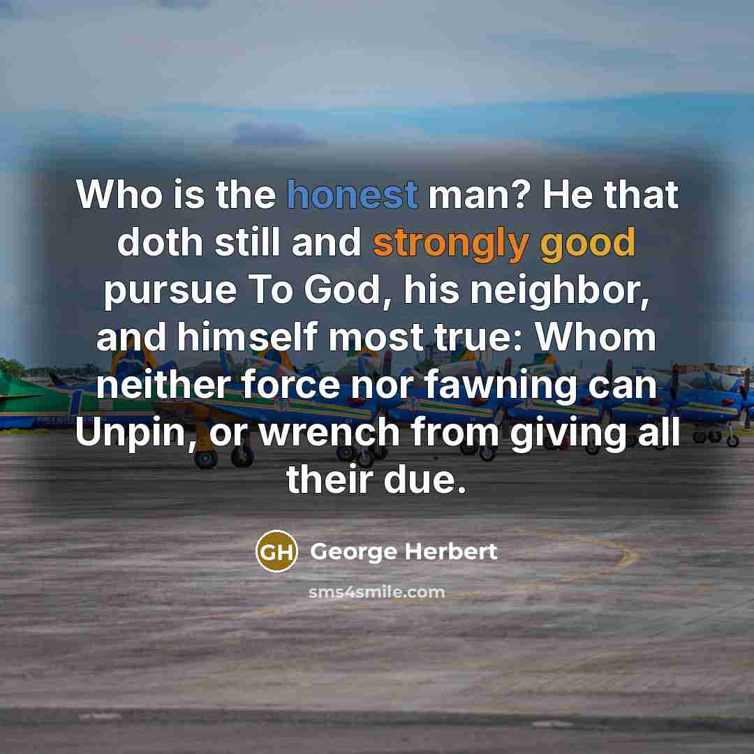 “Who is the honest man? He that doth still and strongly good pursue To God, his neighbor, and himself most true: Whom neither force nor fawning can Unpin, or wrench from giving all their due.” quote by George Herbert