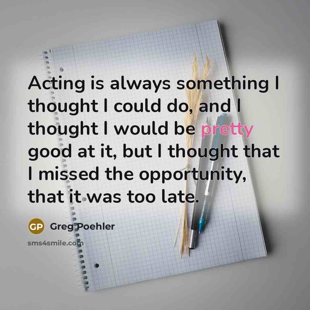 “Acting is always something I thought I could do, and I thought I would be pretty good at it, but I thought that I missed the opportunity, that it was too late.” quote by Greg Poehler