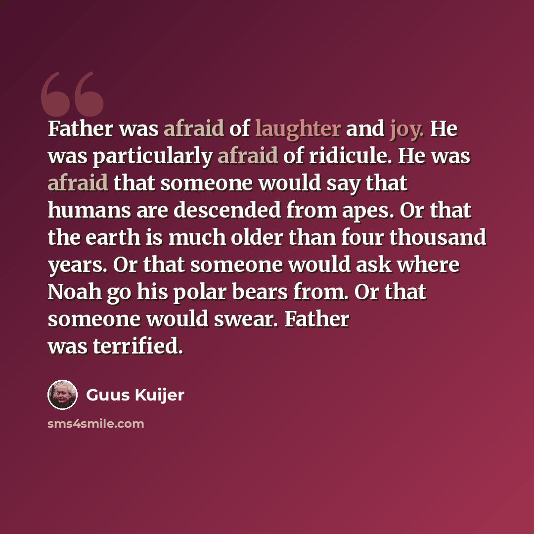 “Father was afraid of laughter and joy. He was particularly afraid of ridicule. He was afraid that someone would say that humans are descended from apes. Or that the earth is much older than four thousand years. Or that someone would ask where Noah go his polar bears from. Or that someone would…” quote by Guus Kuijer