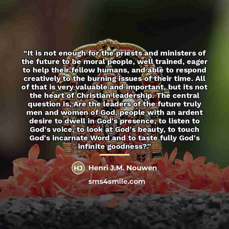 “It is not enough for the priests and ministers of the future to be moral people, well trained, eager to help their fellow humans, and able to respond creatively to the burning issues of their time. All of that is very valuable and important, but its not the heart of Christian leadership. The…” quote by Henri J.M. Nouwen