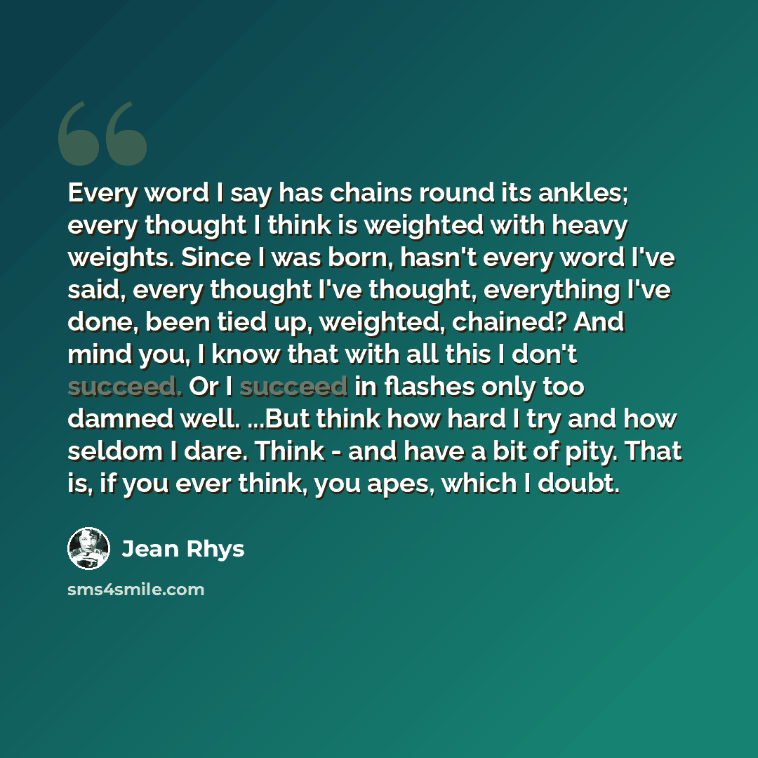 “Every word I say has chains round its ankles; every thought I think is weighted with heavy weights. Since I was born, hasn't every word I've said, every thought I've thought, everything I've done, been tied up, weighted, chained? And mind you, I know that with all this I don't succeed. Or I…” quote by Jean Rhys