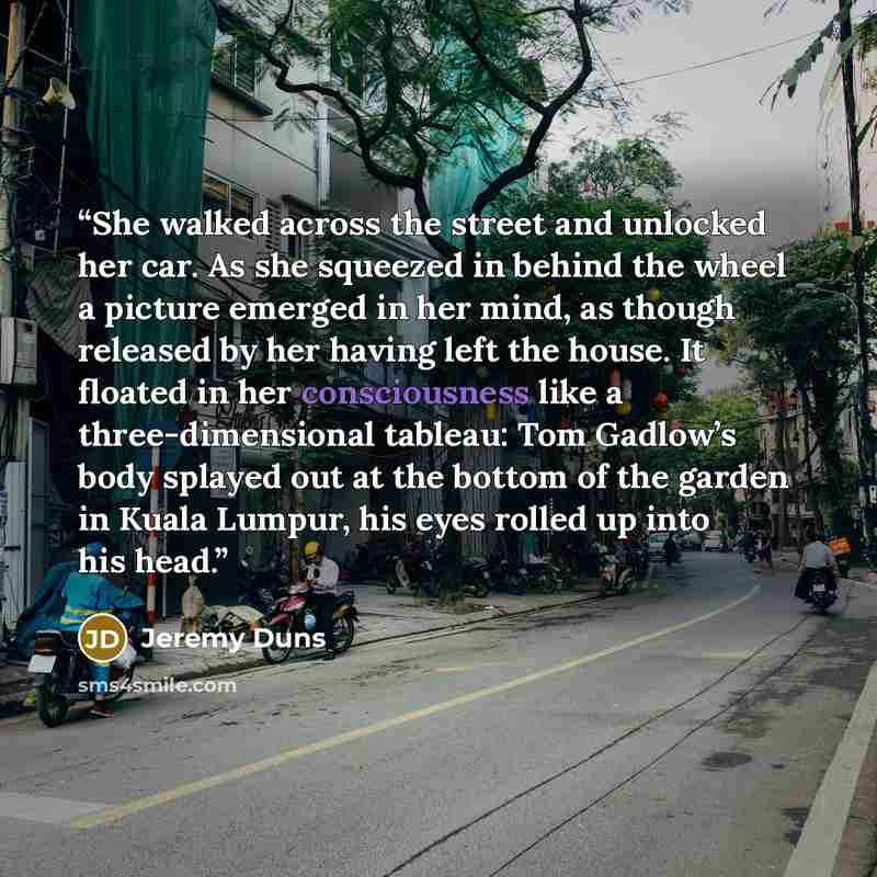 “She walked across the street and unlocked her car. As she squeezed in behind the wheel a picture emerged in her mind, as though released by her having left the house. It floated in her consciousness like a three-dimensional tableau: Tom Gadlow’s body splayed out at the bottom of the garden in…” quote by Jeremy Duns
