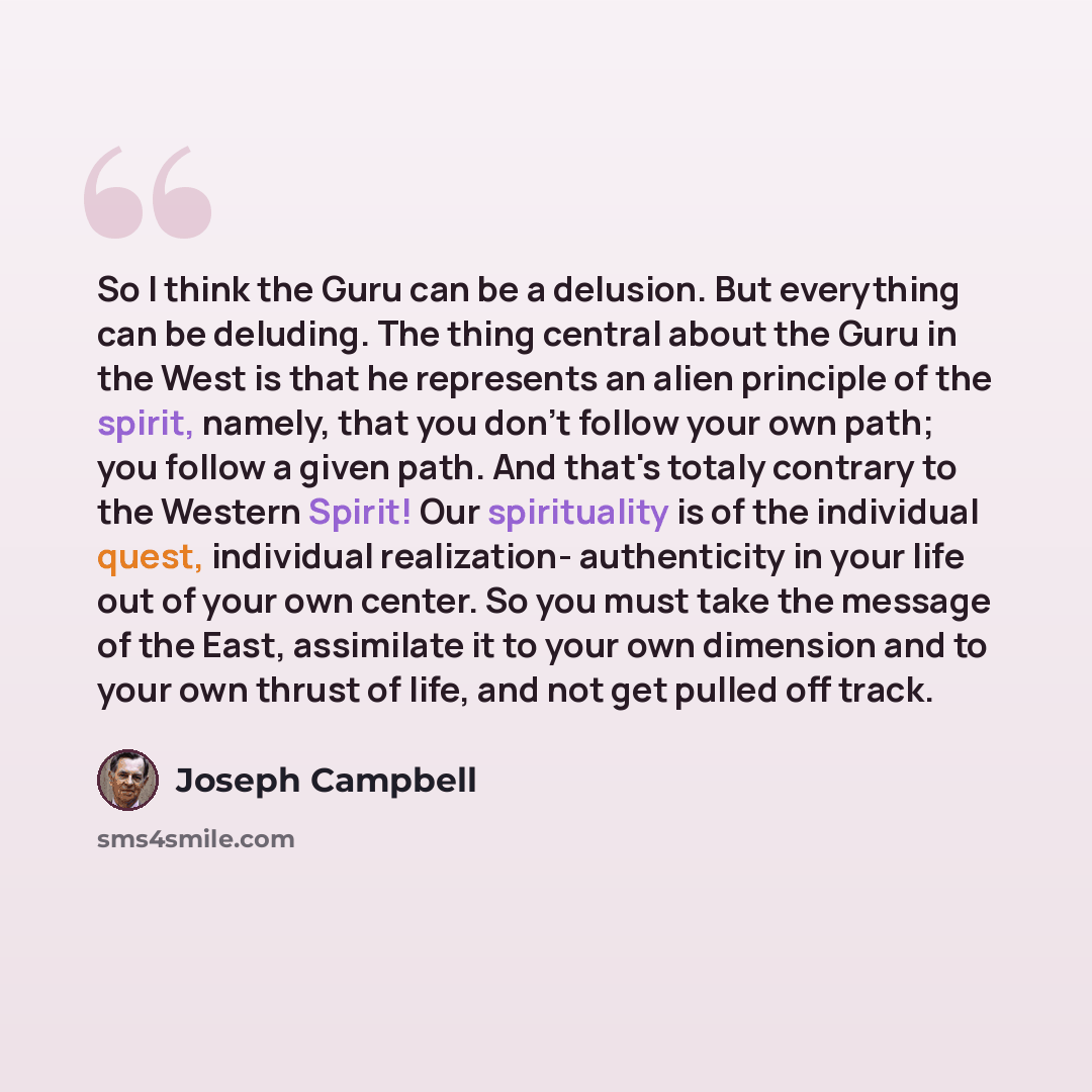 “So I think the Guru can be a delusion. But everything can be deluding. The thing central about the Guru in the West is that he represents an alien principle of the spirit, namely, that you don't follow your own path; you follow a given path. And that's totaly contrary to the Western Spirit! Our…” quote by Joseph Campbell