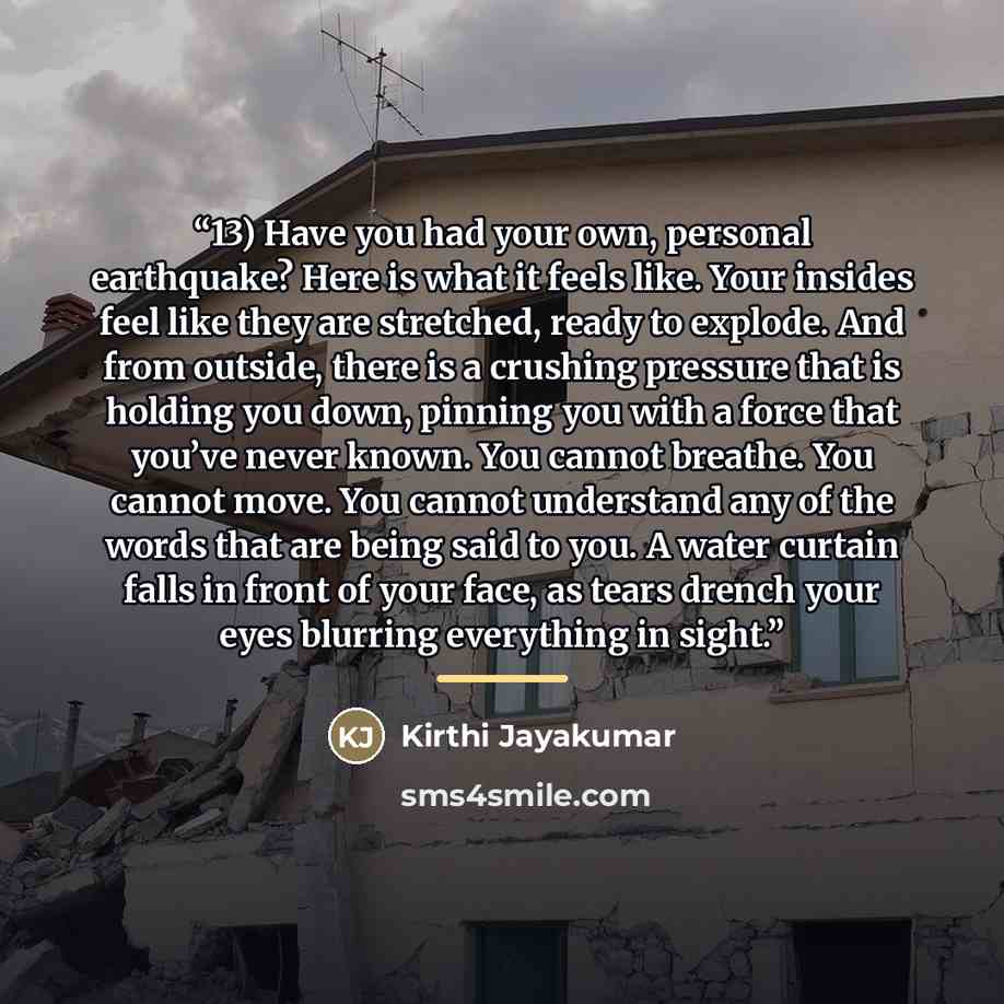 “13) Have you had your own, personal earthquake? Here is what it feels like. Your insides feel like they are stretched, ready to explode. And from outside, there is a crushing pressure that is holding you down, pinning you with a force that you’ve never known. You cannot breathe. You cannot move…” quote by Kirthi Jayakumar