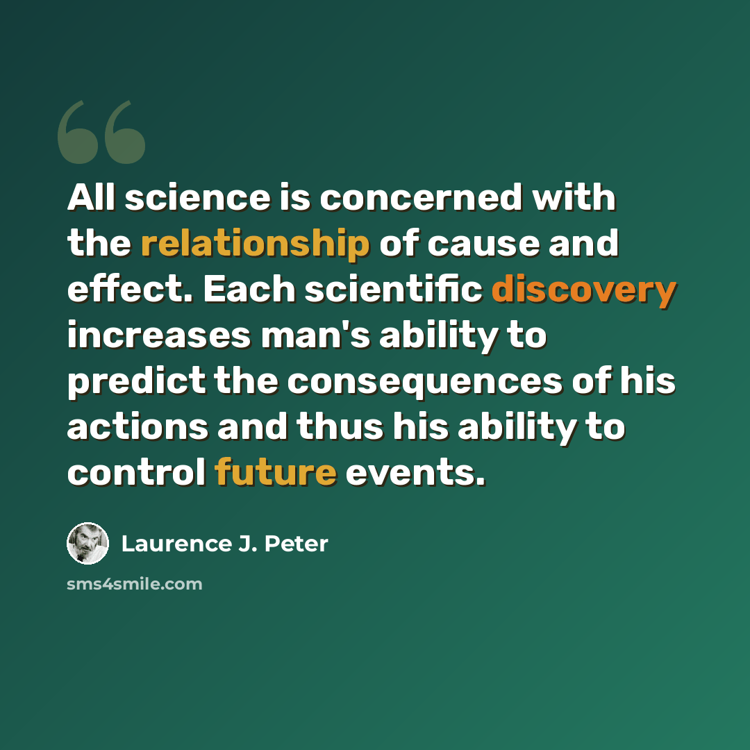 “All science is concerned with the relationship of cause and effect. Each scientific discovery increases man's ability to predict the consequences of his actions and thus his ability to control future events.” quote by Laurence J. Peter