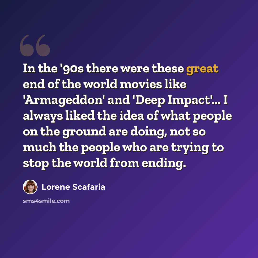 “In the '90s there were these great end of the world movies like 'Armageddon' and 'Deep Impact'... I always liked the idea of what people on the ground are doing, not so much the people who are trying to stop the world from ending.” quote by Lorene Scafaria