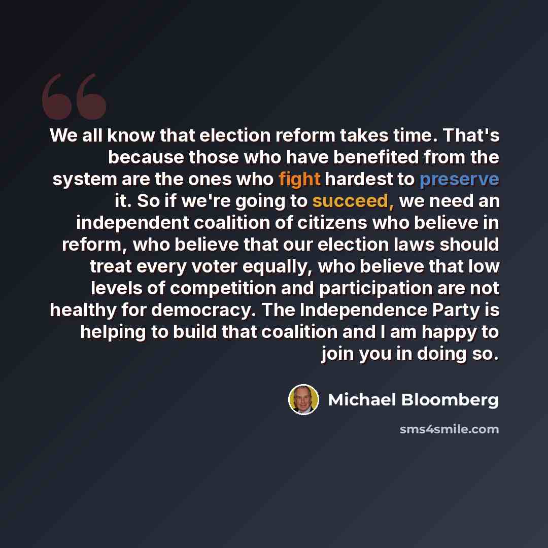 “We all know that election reform takes time. That's because those who have benefited from the system are the ones who fight hardest to preserve it. So if we're going to succeed, we need an independent coalition of citizens who believe in reform, who believe that our election laws should treat…” quote by Michael Bloomberg