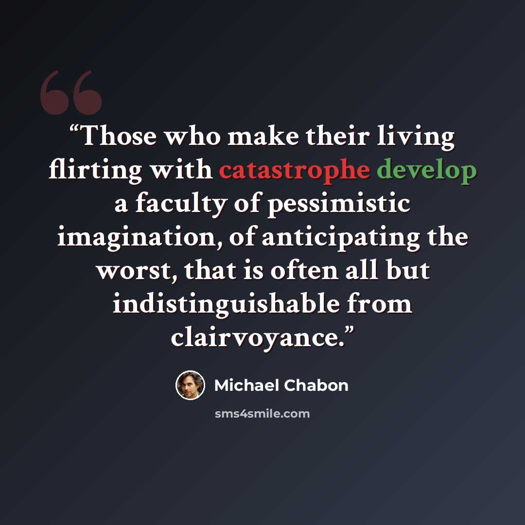 “Those who make their living flirting with catastrophe develop a faculty of pessimistic imagination, of anticipating the worst, that is often all but indistinguishable from clairvoyance.” quote by Michael Chabon