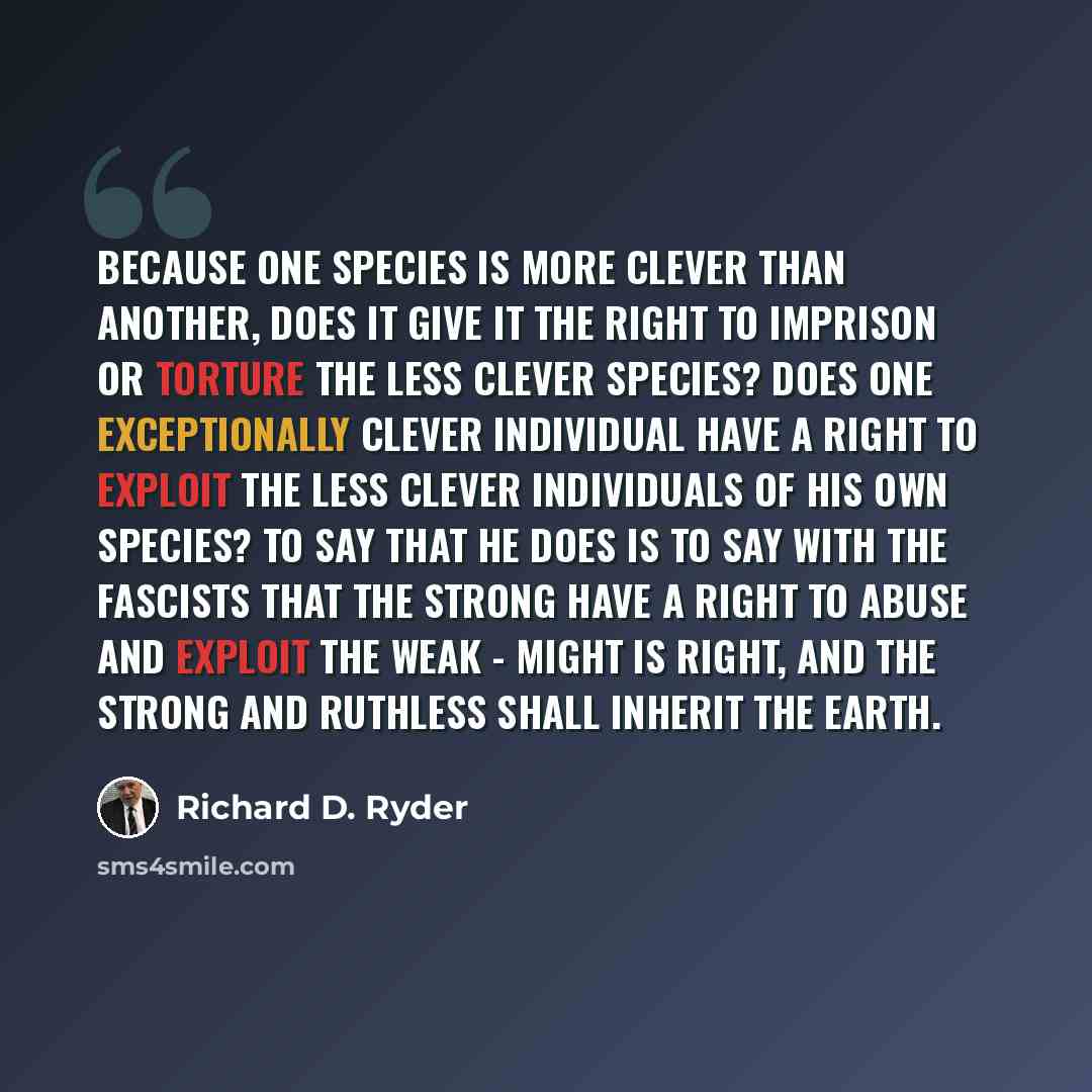 “Because one species is more clever than another, does it give it the right to imprison or torture the less clever species? Does one exceptionally clever individual have a right to exploit the less clever individuals of his own species? To say that he does is to say with the Fascists that the…” quote by Richard D. Ryder