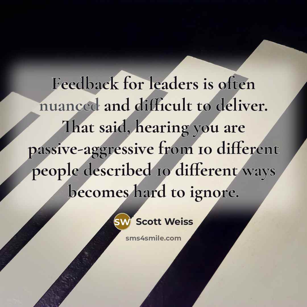 “Feedback for leaders is often nuanced and difficult to deliver. That said, hearing you are passive-aggressive from 10 different people described 10 different ways becomes hard to ignore.” quote by Scott Weiss