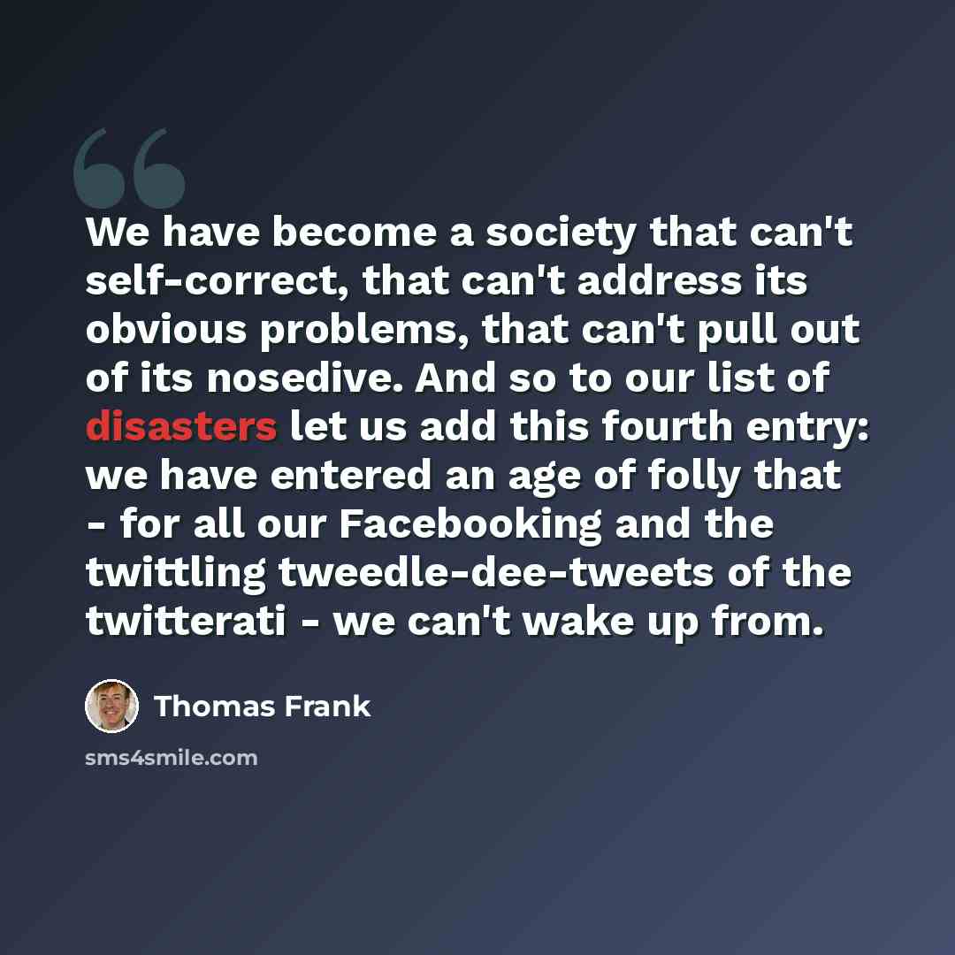 “We have become a society that can't self-correct, that can't address its obvious problems, that can't pull out of its nosedive. And so to our list of disasters let us add this fourth entry: we have entered an age of folly that - for all our Facebooking and the twittling tweedle-dee-tweets of the…” quote by Thomas Frank