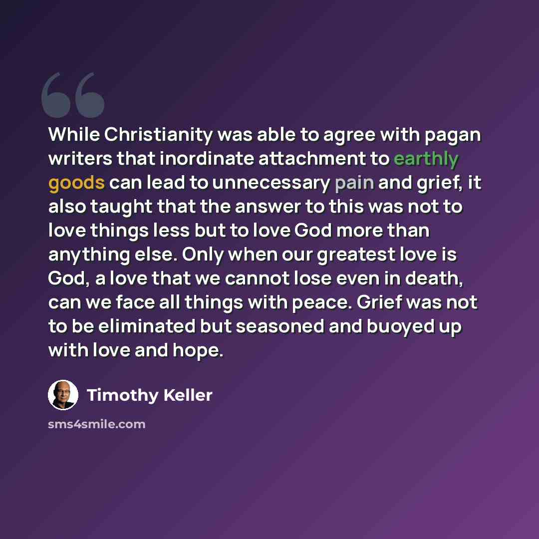 “While Christianity was able to agree with pagan writers that inordinate attachment to earthly goods can lead to unnecessary pain and grief, it also taught that the answer to this was not to love things less but to love God more than anything else. Only when our greatest love is God, a love that we…” quote by Timothy Keller