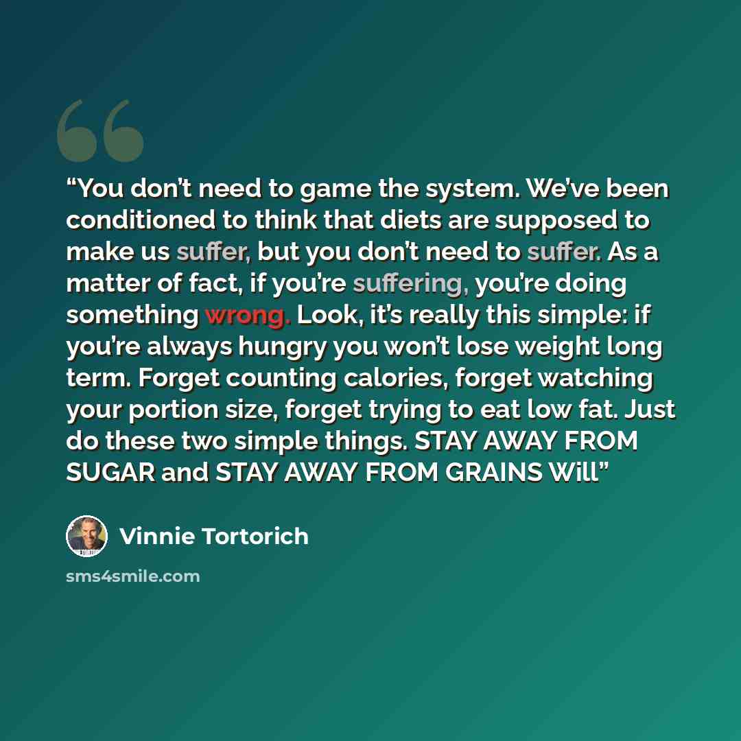 “You don’t need to game the system. We’ve been conditioned to think that diets are supposed to make us suffer, but you don’t need to suffer. As a matter of fact, if you’re suffering, you’re doing something wrong. Look, it’s really this simple: if you’re always hungry you won’t lose weight long…” quote by Vinnie Tortorich