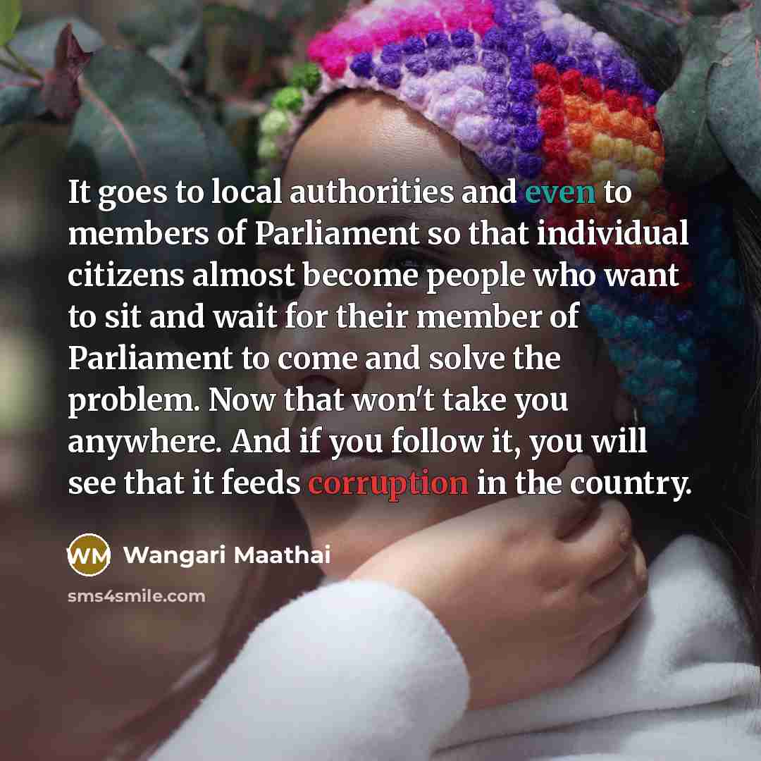 “It goes to local authorities and even to members of Parliament so that individual citizens almost become people who want to sit and wait for their member of Parliament to come and solve the problem. Now that won't take you anywhere. And if you follow it, you will see that it feeds corruption in…” quote by Wangari Maathai