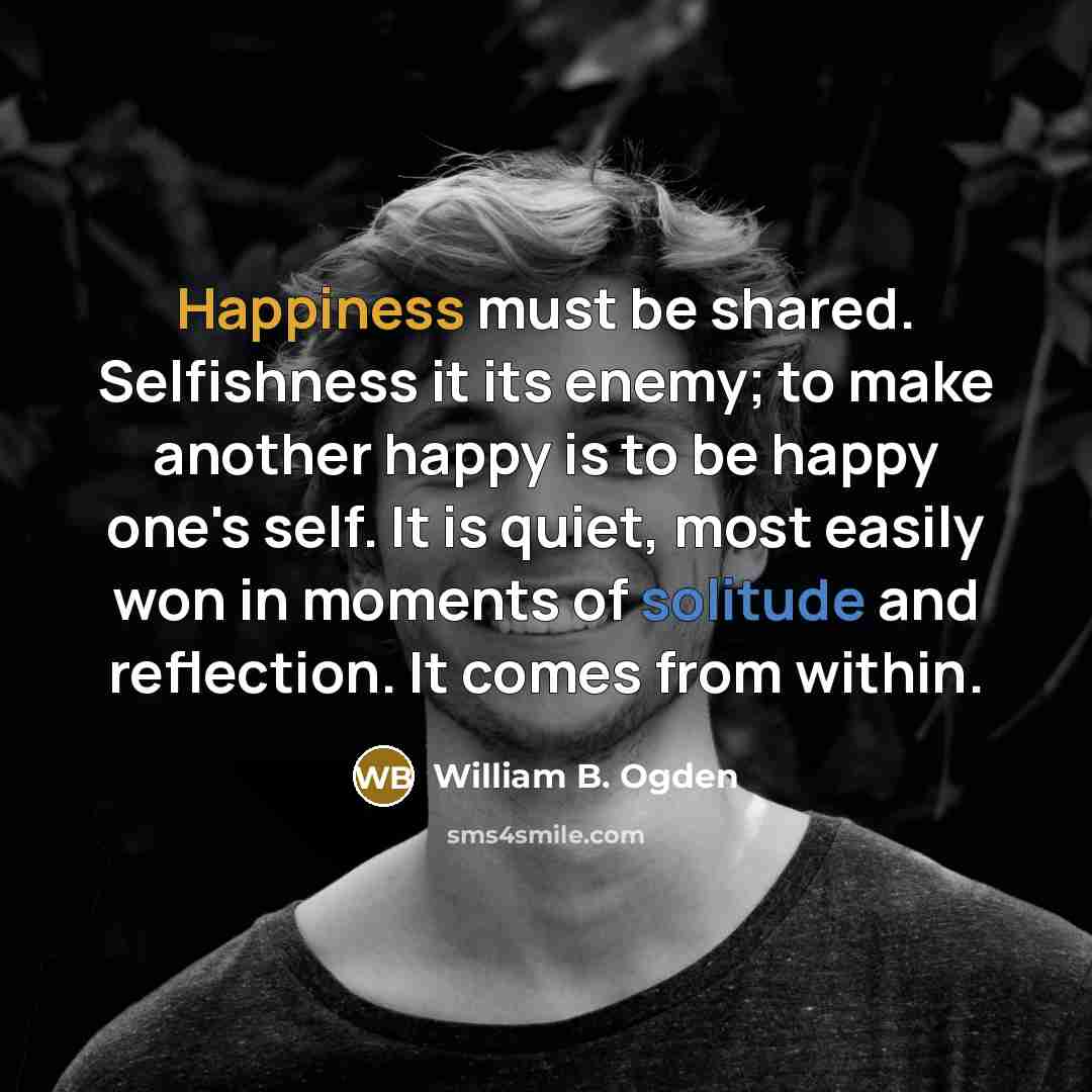 “Happiness must be shared. Selfishness it its enemy; to make another happy is to be happy one's self. It is quiet, most easily won in moments of solitude and reflection. It comes from within.” quote by William B. Ogden