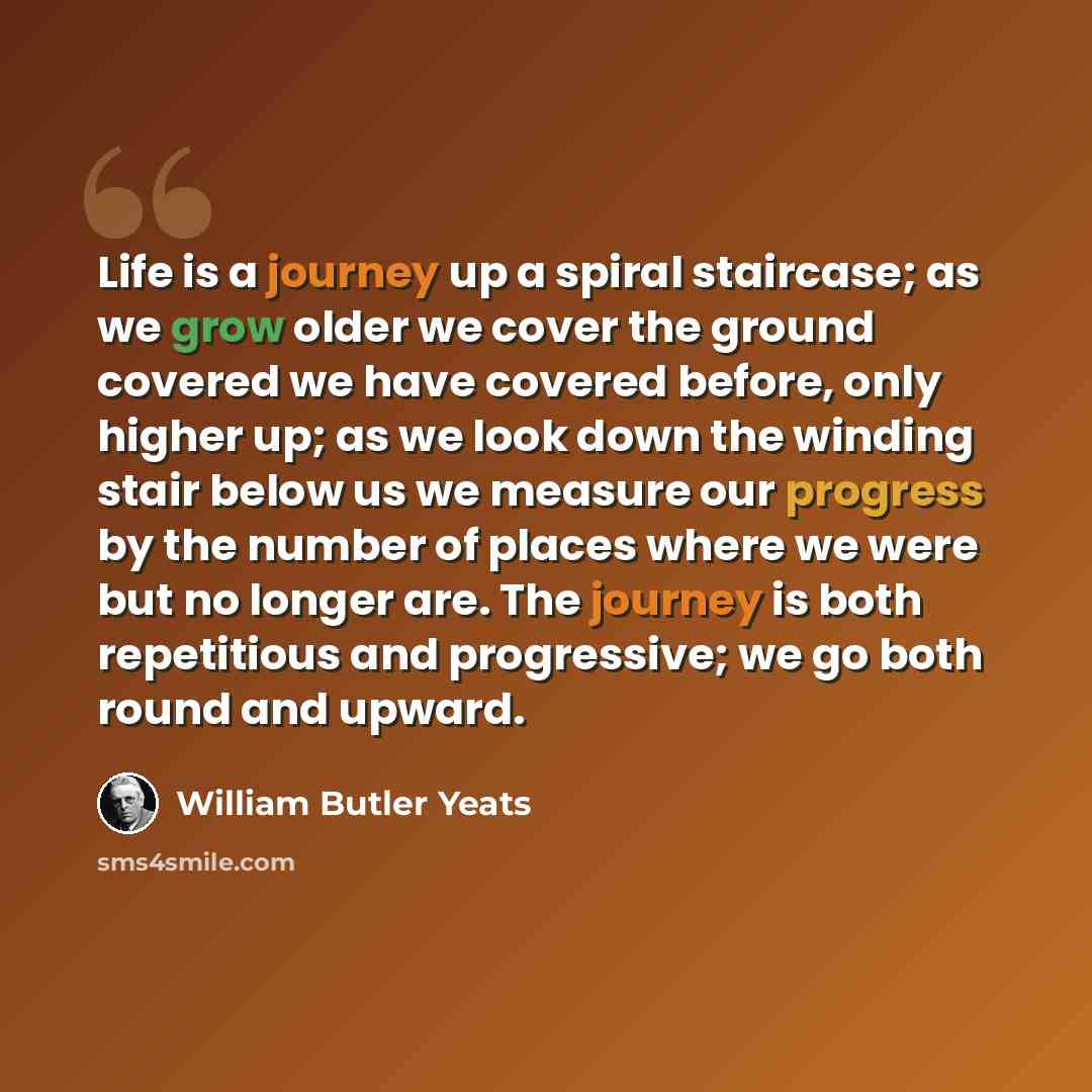 “Life is a journey up a spiral staircase; as we grow older we cover the ground covered we have covered before, only higher up; as we look down the winding stair below us we measure our progress by the number of places where we were but no longer are. The journey is both repetitious and progressive…” quote by William Butler Yeats