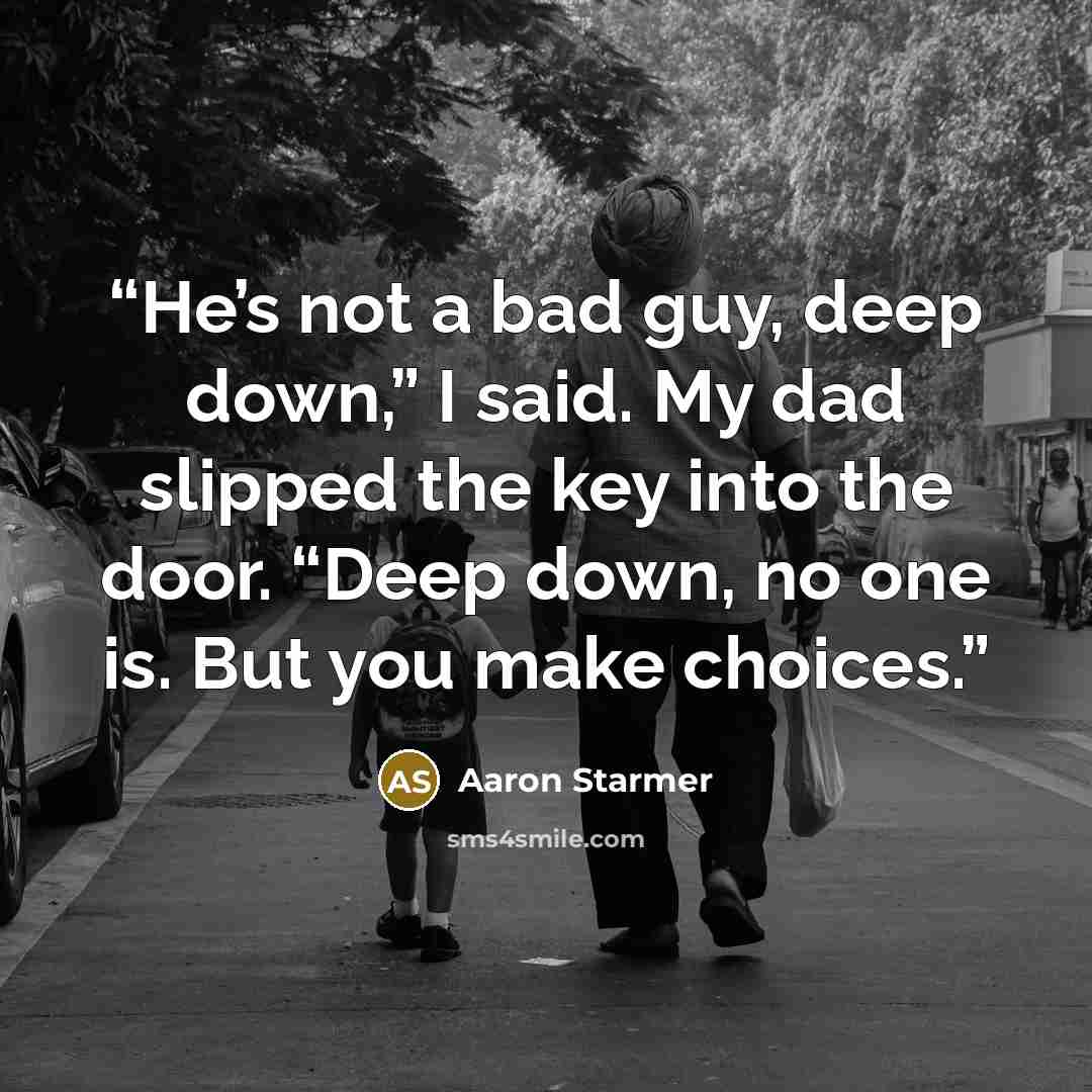 “He’s not a bad guy, deep down,” I said. My dad slipped the key into the door. “Deep down, no one is. But you make choices.” quote by Aaron Starmer