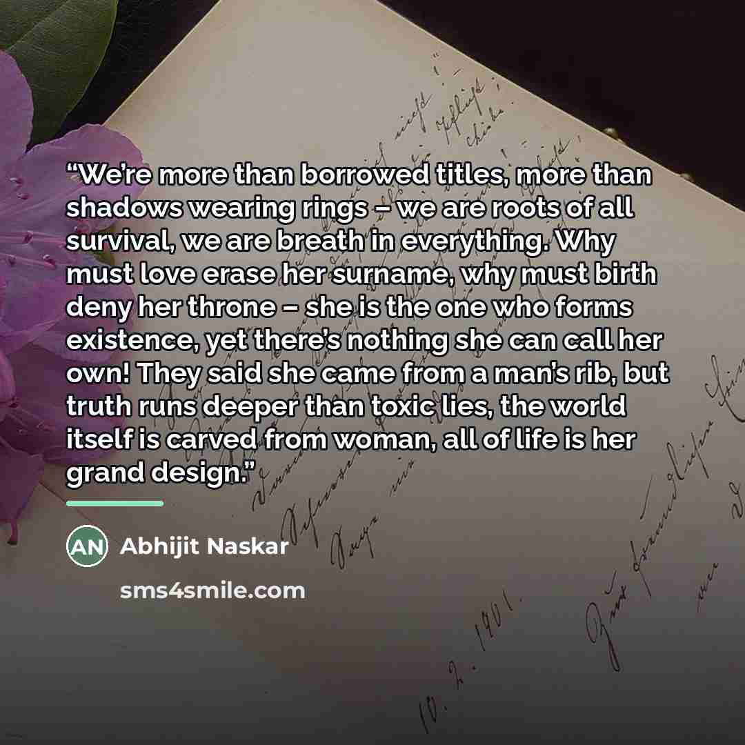 “We’re more than borrowed titles, more than shadows wearing rings – we are roots of all survival, we are breath in everything. Why must love erase her surname, why must birth deny her throne – she is the one who forms existence, yet there’s nothing she can call her own! They said she came from a…” quote by Abhijit Naskar
