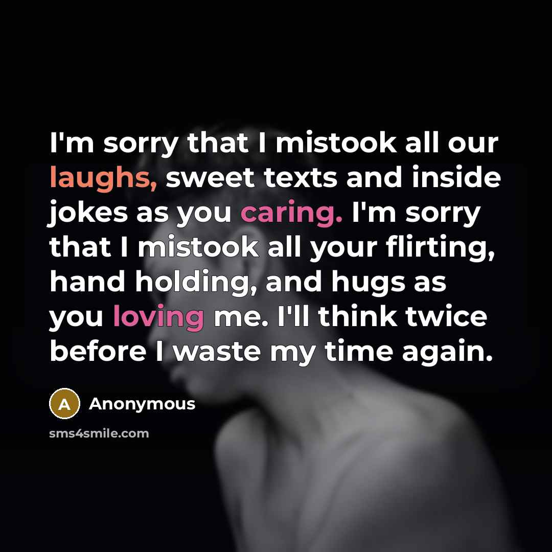 “I'm sorry that I mistook all our laughs, sweet texts and inside jokes as you caring. I'm sorry that I mistook all your flirting, hand holding, and hugs as you loving me. I'll think twice before I waste my time again.” quote by Anonymous