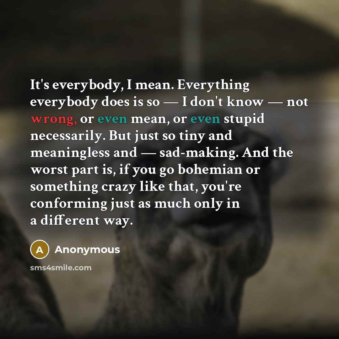 “It's everybody, I mean. Everything everybody does is so — I don't know — not wrong, or even mean, or even stupid necessarily. But just so tiny and meaningless and — sad-making. And the worst part is, if you go bohemian or something crazy like that, you're conforming just as much only in a…” quote by Anonymous