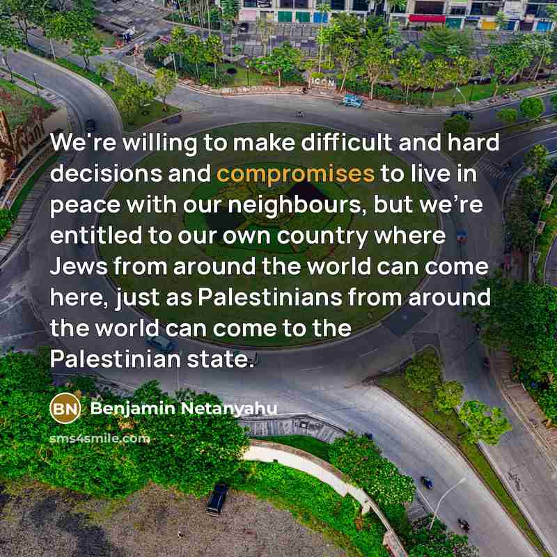 “We're willing to make difficult and hard decisions and compromises to live in peace with our neighbours, but we're entitled to our own country where Jews from around the world can come here, just as Palestinians from around the world can come to the Palestinian state.” quote by Benjamin Netanyahu