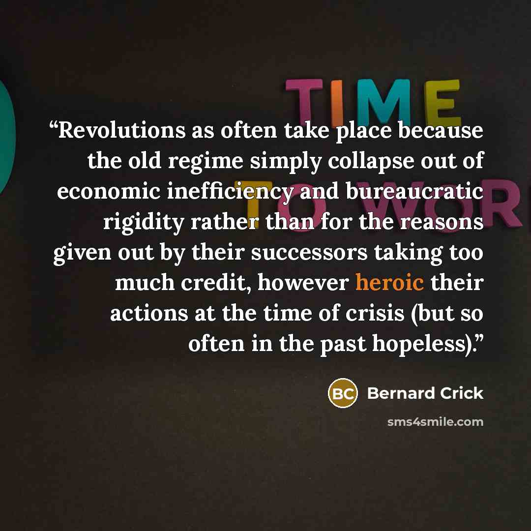 “Revolutions as often take place because the old regime simply collapse out of economic inefficiency and bureaucratic rigidity rather than for the reasons given out by their successors taking too much credit, however heroic their actions at the time of crisis (but so often in the past hopeless).” quote by Bernard Crick