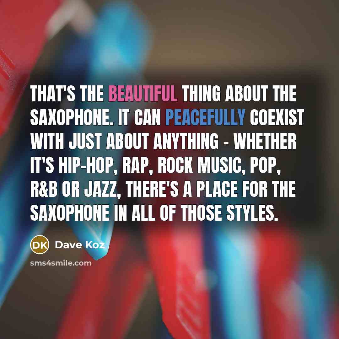 “That's the beautiful thing about the saxophone. It can peacefully coexist with just about anything - whether it's hip-hop, rap, rock music, pop, R&B or jazz, there's a place for the saxophone in all of those styles.” quote by Dave Koz
