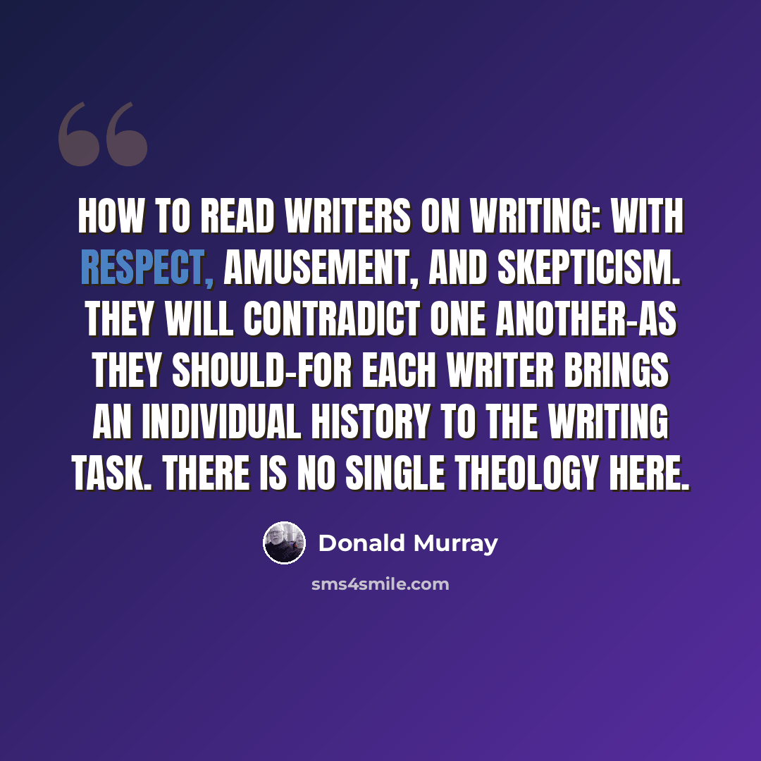 “How to read writers on writing: With respect, amusement, and skepticism. They will contradict one another-as they should-for each writer brings an individual history to the writing task. There is no single theology here.” quote by Donald Murray